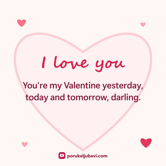 I love you: You're my Valentine yesterday, today and tomorrow, darling.